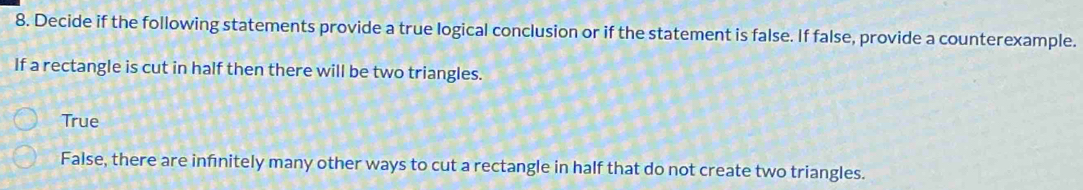 Decide if the following statements provide a true logical conclusion or if the statement is false. If false, provide a counterexample. 
If a rectangle is cut in half then there will be two triangles. 
True 
False, there are infnitely many other ways to cut a rectangle in half that do not create two triangles.