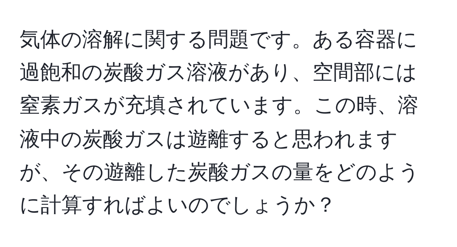 気体の溶解に関する問題です。ある容器に過飽和の炭酸ガス溶液があり、空間部には窒素ガスが充填されています。この時、溶液中の炭酸ガスは遊離すると思われますが、その遊離した炭酸ガスの量をどのように計算すればよいのでしょうか？