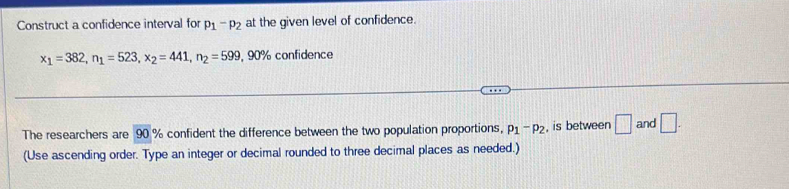 Construct a confidence interval for p_1-p_2 at the given level of confidence.
x_1=382, n_1=523, x_2=441, n_2=599 , 90% confidence 
The researchers are 90 % confident the difference between the two population proportions, p_1-p_2 , is between □ and □ . 
(Use ascending order. Type an integer or decimal rounded to three decimal places as needed.)