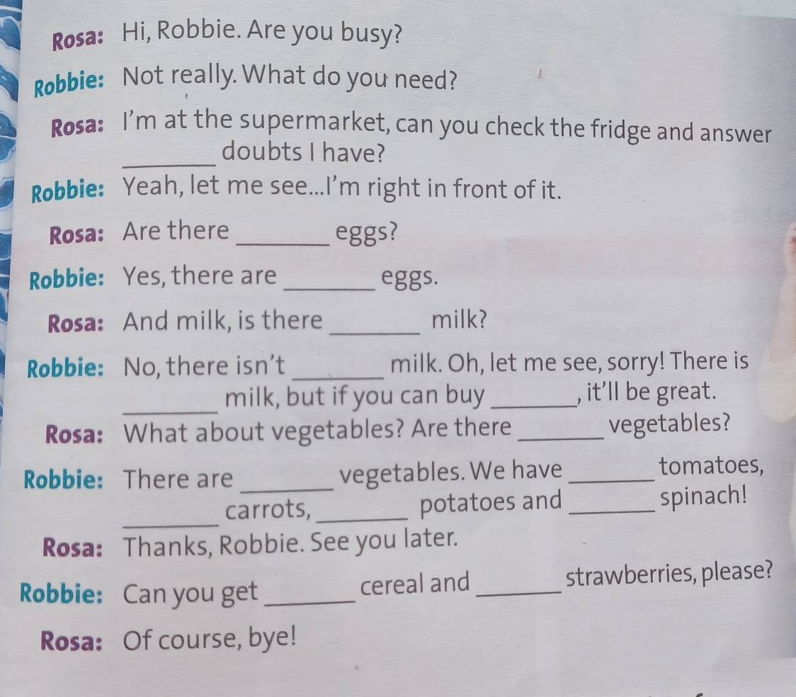 Rosa: Hi, Robbie. Are you busy? 
Robbie: Not really. What do you need? 
Rosa: I’m at the supermarket, can you check the fridge and answer 
_ 
doubts I have? 
Robbie: Yeah, let me see...I'm right in front of it. 
Rosa: Are there _eggs? 
Robbie: Yes, there are _eggs. 
Rosa: And milk, is there _milk? 
Robbie: No, there isn't _milk. Oh, let me see, sorry! There is 
_ 
milk, but if you can buy _, it’ll be great. 
Rosa: What about vegetables? Are there_ vegetables? 
Robbie: There are _vegetables. We have_ 
tomatoes, 
_ 
carrots, _potatoes and _spinach! 
Rosa: Thanks, Robbie. See you later. 
Robbie: Can you get _cereal and _strawberries, please? 
Rosa: Of course, bye!