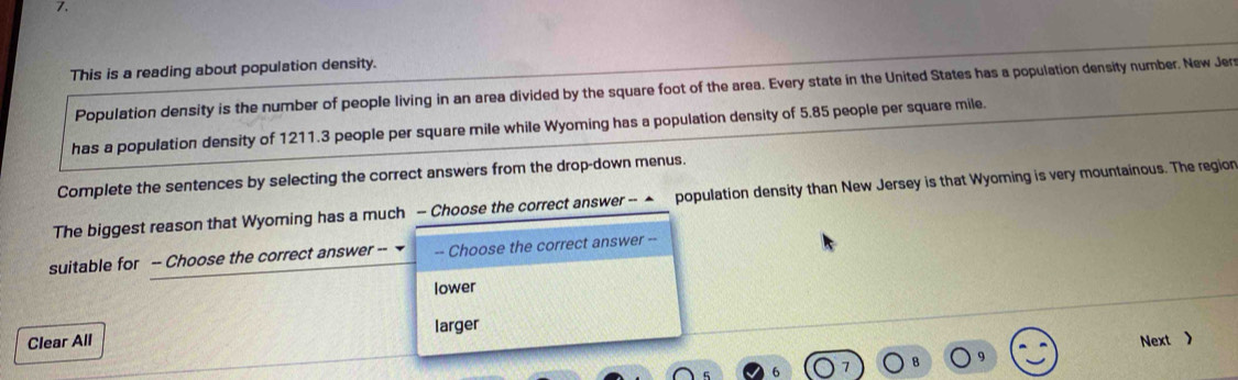 This is a reading about population density.
Population density is the number of people living in an area divided by the square foot of the area. Every state in the United States has a population density number. New Jers
has a population density of 1211.3 people per square mile while Wyoming has a population density of 5.85 people per square mile.
Complete the sentences by selecting the correct answers from the drop-down menus.
The biggest reason that Wyoming has a much - Choose the correct answer -- ▲ population density than New Jersey is that Wyoming is very mountainous. The region
suitable for -- Choose the correct answer -- -- Choose the correct answer --
lower
Clear All larger
Next 》