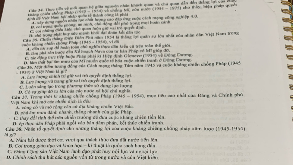 Thực tiễn về mối quan hệ giữa nguyên nhân khách quan và chủ quan dẫn đến thắng lợi của cuộc
kháng chiến chống Pháp (1945-1954) ) và chống Mĩ, cứu nước (1954-1975) cho thấy, biện pháp quyết
định để Việt Nam hội nhập quốc tế thành công là phải
A. xây dựng nguồn nhân lực chất lượng cao đáp ứng cuộc cách mạng công nghiệp 4.0.
B. coi trọng quốc phòng, an ninh, chủ động đối phó trong mọi hoàn cảnh.
C. coi những điều kiện chủ quan luôn giữ vai trò quyết định.
D. chú trọng phát huy sức mạnh khối đại đoàn kết dân tộc.
Câu 35. Chiến thắng Điện Biên Phủ năm 1954 là thắng lợi quân sự lớn nhất của nhân dân Việt Nam trong
cuộc kháng chiến chống Pháp ( (1945-1954). ), vì đã
A. dẫn tới sup đổ hoàn toàn chủ nghĩa thực dân kiểu cũ trên toàn thể giới.
B, làm phá sản bước đầu Kế hoạch Nava của tư bản Pháp có Mĩ giúp đỡ.
C. tác động trực tiếp buộc Pháp phải kí Hiệp định Giơnevơ (1954) về Đông Dương.
D. làm thất bại âm mưu của Mĩ muốn quốc tế hóa cuộc chiến tranh ở Đông Dương.
Câu 36. Một điểm tương đồng của Cách mạng tháng Tám năm 1945 và cuộc kháng chiến chống Pháp (1945
- 1954) ở Việt Nam là gì?
A. Lực lượng chính trị giữ vai trò quyết định thắng lợi.
B. Lực lượng vũ trang giữ vai trò quyết định thắng lợi.
C. Luôn sáng tạo trong phương thức sử dụng lực lượng.
D. Có sự giúp đỡ to lớn của các nước xã hội chủ nghĩa.
Câu 37. Trong thời kì kháng chiến chống Pháp (1945-1954) 0, mục tiêu cao nhất của Đảng và Chính phủ
Việt Nam khi mở các chiến dịch là đều
A. củng cố và mở rộng căn cứ địa kháng chiến Việt Bắc.
B. phá âm mưu đánh nhanh, thắng nhanh của giặc Pháp.
C. thay đổi tình thế trên chiến trường để đưa cuộc kháng chiến tiến lên.
D. ép thực dân Pháp phải ngồi vào bàn đàm phán, kết thúc chiến tranh.
Câu 38. Nhân tố quyết định cho những thắng lợi của cuộc kháng chiếng chống pháp xâm lược (1945-1954)
là gì?
A. Nắm bắt được thời cơ, vượt qua thách thức đưa đất nước tiến lên.
B. Coi trọng giáo dục và khoa học - kĩ thuật là quốc sách hàng đầu.
C. Đảng Cộng sản Việt Nam lãnh đạo phát huy nội lực và ngoại lực.
D. Chính sách thu hút các nguồn vốn từ trong nước và của Việt kiều.