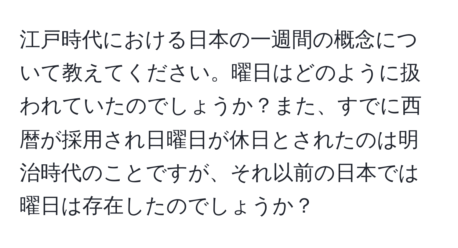 江戸時代における日本の一週間の概念について教えてください。曜日はどのように扱われていたのでしょうか？また、すでに西暦が採用され日曜日が休日とされたのは明治時代のことですが、それ以前の日本では曜日は存在したのでしょうか？