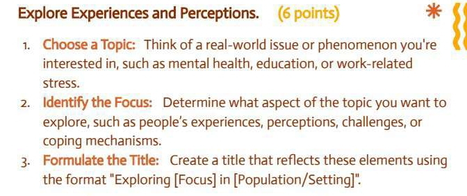 Explore Experiences and Perceptions. (6 points) 
1. Choose a Topic: Think of a real-world issue or phenomenon you're 
interested in, such as mental health, education, or work-related 
stress. 
2. Identify the Focus: Determine what aspect of the topic you want to 
explore, such as people’s experiences, perceptions, challenges, or 
coping mechanisms. 
3. Formulate the Title: Create a title that reflects these elements using 
the format "Exploring [Focus] in [Population/Setting]".