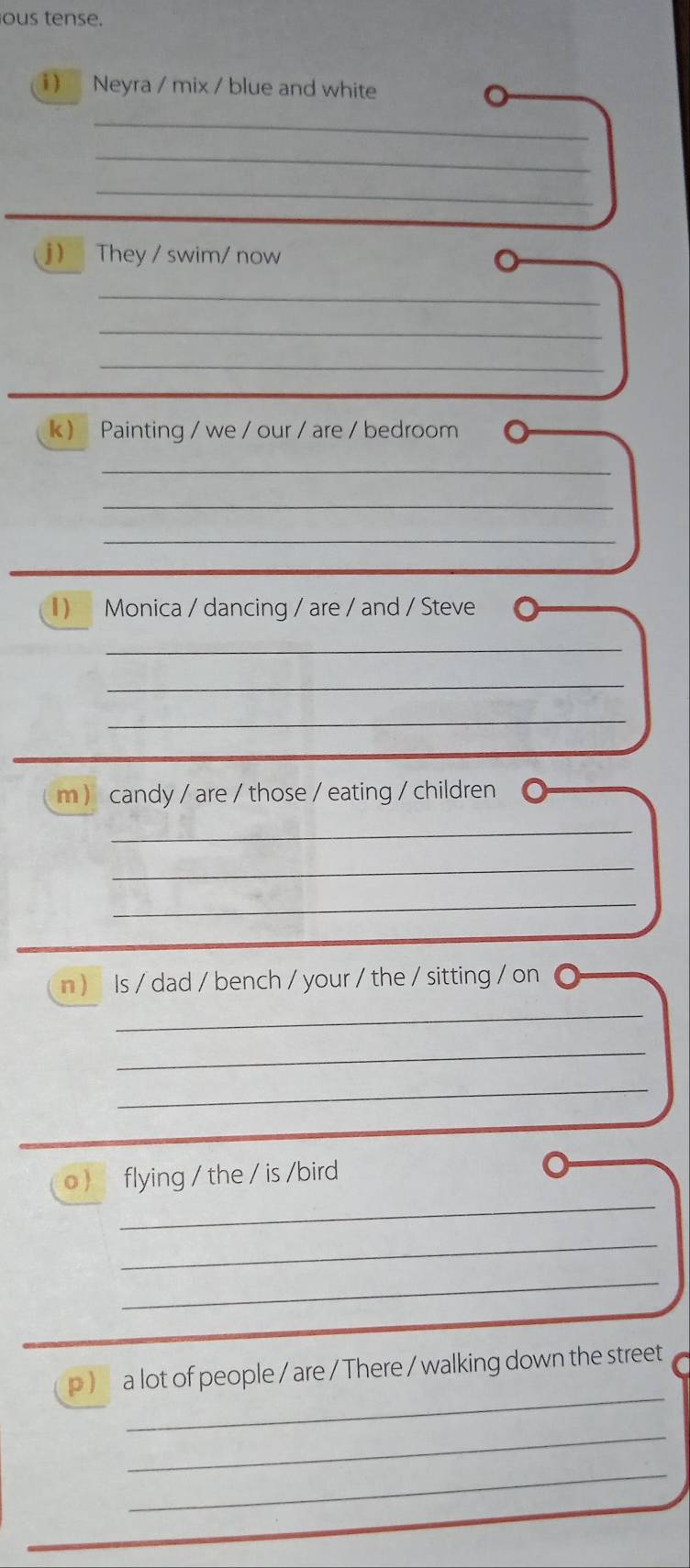 ous tense. 
1 ) Neyra / mix / blue and white 
_ 
_ 
_ 
j ) They / swim/ now 
_ 
_ 
_ 
k ) Painting / we / our / are / bedroom 
_ 
_ 
_ 
) Monica / dancing / are / and / Steve 
_ 
_ 
_ 
m candy / are / those / eating / children 
_ 
_ 
_ 
n ) Is / dad / bench / your / the / sitting / on 
_ 
_ 
_ 
_ 
o  flying / the / is /bird 
_ 
_ 
_ 
p ) a lot of people / are / There / walking down the street 
_ 
_