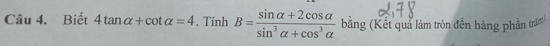 Biết 4tan alpha +cot alpha =4. TinhB= (sin alpha +2cos alpha )/sin^3alpha +cos^3alpha   bằng (Kết quả làm tròn đến hàng phần trăm)