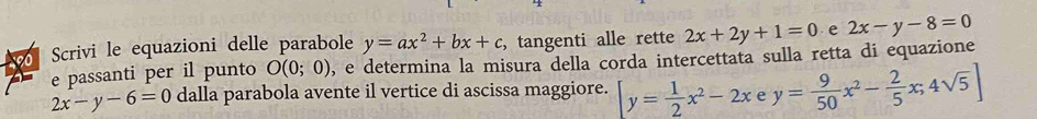 Scrivi le equazioni delle parabole y=ax^2+bx+c , tangenti alle rette 2x+2y+1=0 e 2x-y-8=0
e passanti per il punto O(0;0) 0, e determina la misura della corda intercettata sulla retta di equazione
2x-y-6=0 dalla parabola avente il vertice di ascissa maggiore. y= 1/2 x^2-2x e y= 9/50 x^2- 2/5 x;4sqrt(5)]