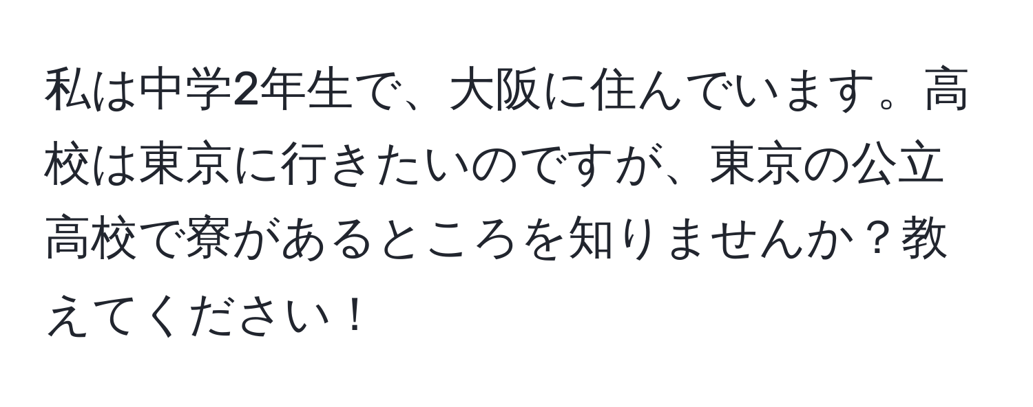 私は中学2年生で、大阪に住んでいます。高校は東京に行きたいのですが、東京の公立高校で寮があるところを知りませんか？教えてください！