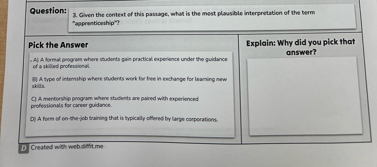 Given the context of this passage, what is the most plausible interpretation of the term
"apprenticeship"?
Pick the Answer Explain: Why did you pick that
answer?
. A) A formal program where students gain practical experience under the guidance
of a skilled professional.
B) A type of internship where students work for free in exchange for learning new
skills.
C) A mentorship program where students are paired with experienced
professionals for career guidance.
D) A form of on-the-job training that is typically offered by large corporations.
Created with web.diffit.me