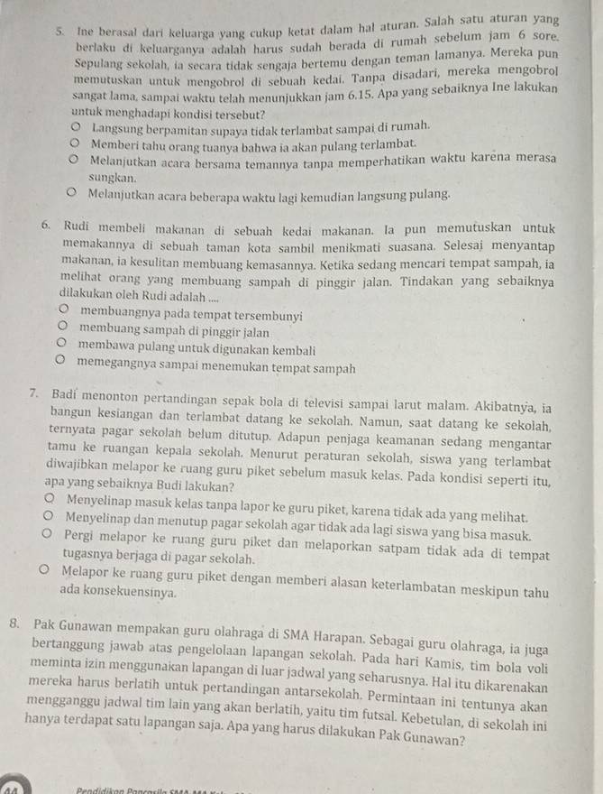 Ine berasal dari keluarga yang cukup ketat dalam hal aturan. Salah satu aturan yang
berlaku di keluarganya adalah harus sudah berada di rumah sebelum jam 6 sore.
Sepulang sekolah, ia secara tidak sengaja bertemu dengan teman lamanya. Mereka pun
memutuskan untuk mengobrol di sebuah kedai. Tanpa disadari, mereka mengobro]
sangat lama, sampai waktu telah menunjukkan jam 6.15. Apa yang sebaiknya Ine lakukan
untuk menghadapi kondisi tersebut?
Langsung berpamitan supaya tidak terlambat sampai di rumah.
Memberi tahu orang tuanya bahwa ia akan pulang terlambat.
Melanjutkan acara bersama temannya tanpa memperhatikan waktu karēna merasa
sungkan.
Melanjutkan acara beberapa waktu lagi kemudian langsung pulang.
6. Rudi membeli makanan di sebuah kedai makanan. Ia pun memutuskan untuk
memakannya di sebuah taman kota sambil menikmati suasana. Selesai menyantap
makanan, ia kesulitan membuang kemasannya. Ketika sedang mencari tempat sampah, ia
melihat orang yang membuang sampah di pinggir jalan. Tindakan yang sebaiknya
dilakukan oleh Rudi adalah ....
membuangnya pada tempat tersembunyi
membuang sampah di pinggir jalan
membawa pulang untuk digunakan kembali
memegangnya sampai menemukan tempat sampah
7. Badí menonton pertandingan sepak bola di televisi sampai larut malam. Akibatnya, ia
bangun kesiangan dan terlambat datang ke sekolah. Namun, saat datang ke sekolah,
ternyata pagar sekolah belum ditutup. Adapun penjaga keamanan sedang mengantar
tamu ke ruangan kepala sekolah. Menurut peraturan sekolah, siswa yang terlambat
diwajibkan melapor ke ruang guru piket sebelum masuk kelas. Pada kondisi seperti itu,
apa yang sebaiknya Budi lakukan?
Menyelinap masuk kelas tanpa lapor ke guru piket, karena tidak ada yang mėlihat.
Menyelinap dan menutup pagar sekolah agar tidak ada lagi siswa yang bisa masuk.
Pergi melapor ke ruang guru piket dan melaporkan satpam tidak ada di tempat
tugasnya berjaga di pagar sekolah.
Melapor ke ruang guru piket dengan memberi alasan keterlambatan meskipun tahu
ada konsekuensinya.
8. Pak Gunawan mempakan guru olahraga di SMA Harapan. Sebagai guru olahraga, ia juga
bertanggung jawab atas pengelolaan lapangan sekolah. Pada hari Kamis, tim bola voli
meminta izin menggunakan lapangan di luar jadwal yang seharusnya. Hal itu dikarenakan
mereka harus berlatih untuk pertandingan antarsekolah. Permintaan ini tentunya akan
mengganggu jadwal tim lain yang akan berlatih, yaitu tim futsal. Kebetulan, di sekolah ini
hanya terdapat satu lapangan saja. Apa yang harus dilakukan Pak Gunawan?