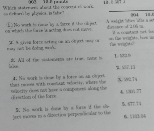 002 10.0 points 10. 0.367 J
Which statement about the concept of work,
as defined by physics, is false?
_
004 10.0
1. No work is done by a force if the object A weight lifter lifts a set
on which the force is acting does not move. distance of 2.06 m.
If a constant net for
2. A given force acting on an object may or on the weights, how m
may not be doing work. the weights?
3. All of the statements are true; none is 1. 532.9
false. 2. 557.13
4. No work is done by a force on an object
that moves with constant velocity, where the 3， 592.74
velocity does not have a component along the 4. 1301.77
direction of the force.
5. No work is done by a force if the ob 5. 677.74
ject moves in a direction perpendicular to the
6. 1103.04