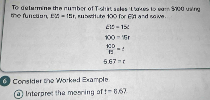 To determine the number of T-shirt sales it takes to earn $100 using 
the function, E(t)=15t , substitute 100 for E(t) and solve.
E(t)=15t
100=15t
 100/15 =t
6.67=t
6 Consider the Worked Example. 
a) Interpret the meaning of t=6.67.