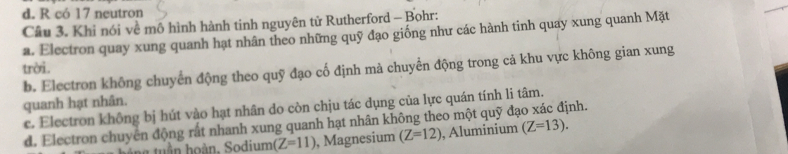 d. R có 17 neutron
Câu 3. Khi nói về mô hình hành tinh nguyên tử Rutherford - Bohr:
a. Electron quay xung quanh hạt nhân theo những quỹ đạo giống như các hành tinh quay xung quanh Mặt
trời. b. Electron không chuyển động theo quỹ đạo cố định mà chuyển động trong cả khu vực không gian xung
quanh hạt nhân.
c. Electron không bị hút vào hạt nhân do còn chịu tác dụng của lực quán tính li tâm.
d. Electron chuyên động rất nhanh xung quanh hạt nhân không theo một quỹ đạo xác định.
tuần hoàn, Sodium (Z=11) , Magnesium (Z=12) , Aluminium (Z=13).