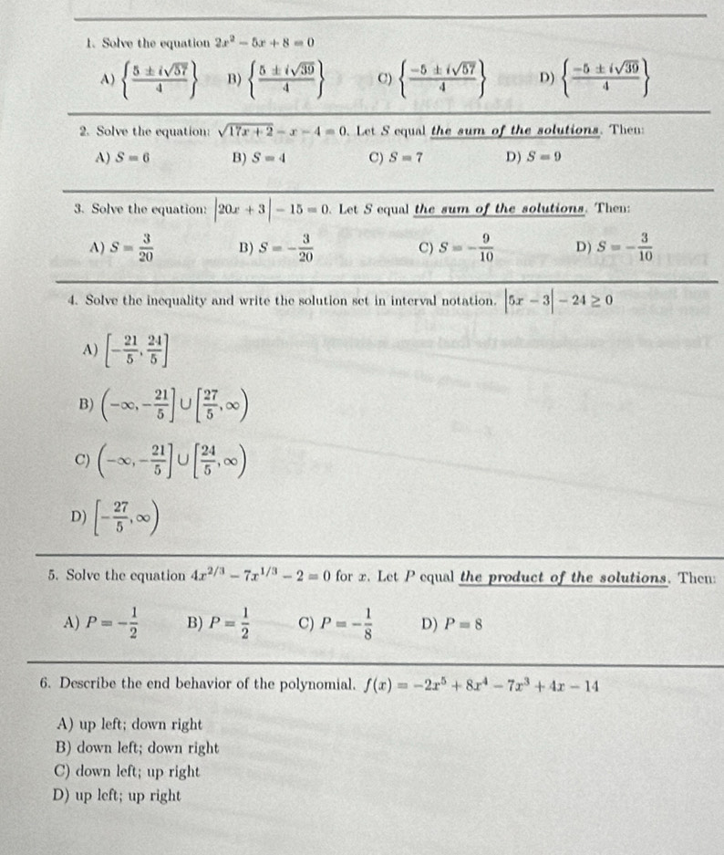 Solve the equation 2x^2-5x+8=0
A)   5± isqrt(57)/4  B)   5± isqrt(39)/4  C)   (-5± isqrt(57))/4  D)   (-5± isqrt(39))/4 
2. Solve the equation: sqrt(17x+2)-x-4=0. Let S equal the sum of the solutions. Then:
A) S=6 B) S=4 C) S=7 D) S=9
3. Solve the equation: |20x+3|-15=0 Let S equal the sum of the solutions. Then:
A) S= 3/20  B) S=- 3/20  C) S=- 9/10  D) S=- 3/10 
4. Solve the inequality and write the solution set in interval notation. |5x-3|-24≥ 0
A) [- 21/5 , 24/5 ]
B) (-∈fty ,- 21/5 ] U [ 27/5 ,∈fty )
C) (-∈fty ,- 21/5 ]∪ [ 24/5 ,∈fty )
D) [- 27/5 ,∈fty )
5. Solve the equation 4x^(2/3)-7x^(1/3)-2=0 for x. Let P equal the product of the solutions. Then:
A) P=- 1/2  B) P= 1/2  C) P=- 1/8  D) P=8
6. Describe the end behavior of the polynomial. f(x)=-2x^5+8x^4-7x^3+4x-14
A) up left; down right
B) down left; down right
C) down left; up right
D) up left; up right