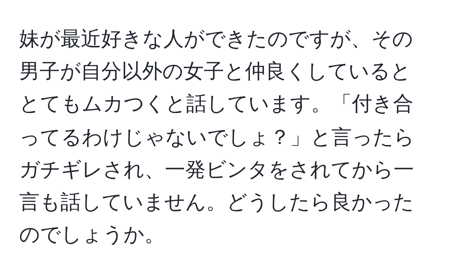 妹が最近好きな人ができたのですが、その男子が自分以外の女子と仲良くしているととてもムカつくと話しています。「付き合ってるわけじゃないでしょ？」と言ったらガチギレされ、一発ビンタをされてから一言も話していません。どうしたら良かったのでしょうか。