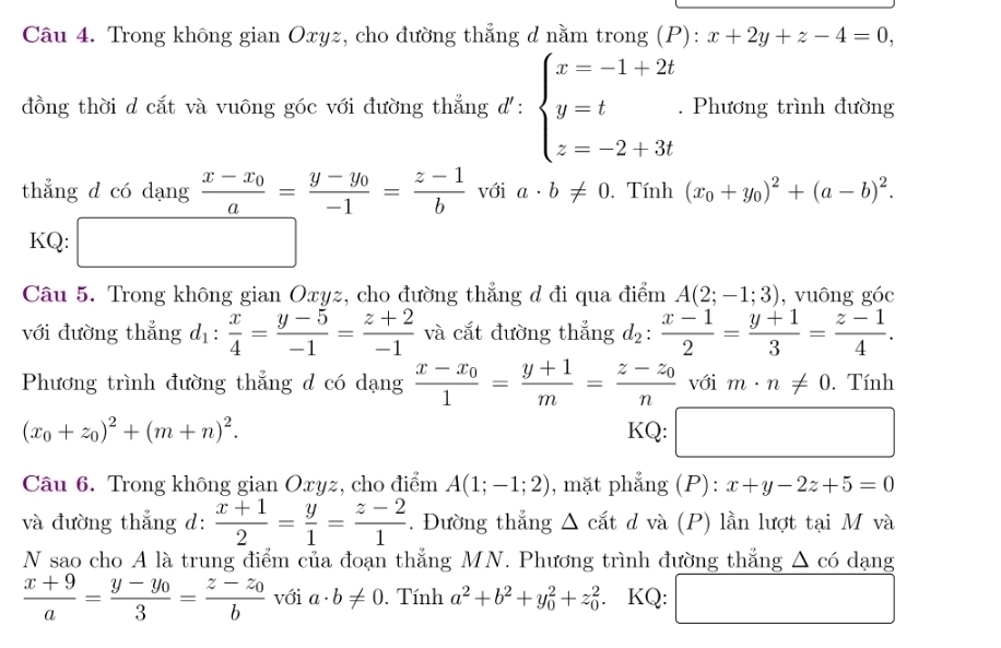 Trong không gian Oxyz, cho đường thẳng d nằm trong (P): x+2y+z-4=0,
đồng thời d cắt và vuông góc với đường thẳng d': beginarrayl x=-1+2t y=t z=-2+3tendarray.. Phương trình đường
thẳng d có dạng frac x-x_0a=frac y-y_0-1= (z-1)/b  với a· b!= 0. Tính (x_0+y_0)^2+(a-b)^2.
KQ: □ ,□ )
x_ □ /□  
Câu 5. Trong không gian Oxyz, cho đường thẳng d đi qua điểm A(2;-1;3) , vuông góc
với đường thẳng d_1: x/4 = (y-5)/-1 = (z+2)/-1  và cắt đường thắng d_2: (x-1)/2 = (y+1)/3 = (z-1)/4 .
Phương trình đường thẳng d có dạng frac x-x_01= (y+1)/m =frac z-z_0n với m· n!= 0. Tính.
(x_0+z_0)^2+(m+n)^2. KQ: □ 
□
Câu 6. Trong không gian Oxyz, cho điểm A(1;-1;2) , mặt phẳng (P): x+y-2z+5=0
và đường thẳng d:  (x+1)/2 = y/1 = (z-2)/1 . Đường thẳng △ cắt d và (P) lần lượt tại M và
N sao cho A là trung điểm của đoạn thẳng MN. Phương trình đường thắng △ c6 dạng
 (x+9)/a =frac y-y_03=frac z-z_0b với a· b!= 0. Tính a^2+b^2+y_0^2+z_0^2. KQ: □