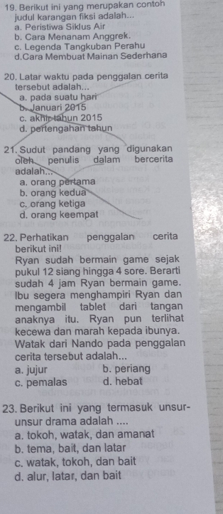 Berikut ini yang merupakan contoh
judul karangan fiksi adalah...
a. Peristiwa Siklus Air
b. Cara Menanam Anggrek.
c. Legenda Tangkuban Perahu
d.Cara Membuat Mainan Sederhana
20. Latar waktu pada penggalan cerita
tersebut adalah...
a. pada suatu hari
b. Januari 2015
c. akhir tahun 2015
d. pertengahan tahun
21. Sudut pandang yang digunakan
oleh penulis dalam bercerita
adalah...
a. orang pertama
b. orang kedua
c. orang ketiga
d. orang keempat
22. Perhatikan penggalan cerita
berikut ini!
Ryan sudah bermain game sejak
pukul 12 siang hingga 4 sore. Berarti
sudah 4 jam Ryan bermain game.
lbu segera menghampiri Ryan dan
mengambil tablet dari tangan
anaknya itu. Ryan pun terlihat
kecewa dan marah kepada ibunya.
Watak dari Nando pada penggalan
cerita tersebut adalah...
a. jujur b. periang
c. pemalas d. hebat
23. Berikut ini yang termasuk unsur-
unsur drama adalah ....
a. tokoh, watak, dan amanat
b. tema, bait, dan latar
c. watak, tokoh, dan bait
d. alur, latar, dan bait