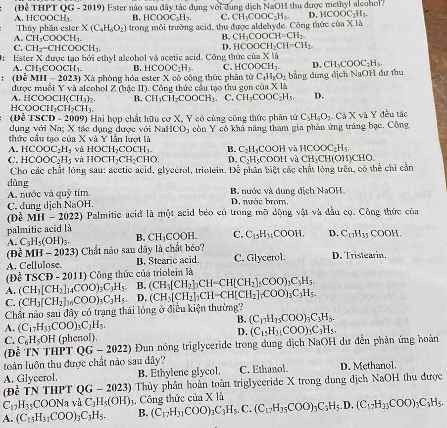 (Đề THPT QG - 2019) Ester nào sau đây tác dụng với dung dịch NaOH thu được methyl alcohol?
A. HC( OOCH_3. B. HCOOC_3H_7. C. CH_3COOC_2H_5. D. HCOOC_2H_5.
Thủy phân ester X(C_4H_6O_2) trong môi trường acid, thu được aldehyde. Công thức của X là
A. CH_3COOCH_3. B. CH_3COOCH=CH_2.
C. CH_2=CHCOOCH_3. D. HCOOCH_2CH=CH_2.
0: Ester X được tạo bởi ethyl alcohol và acetic acid. Công thức ciaXla
A. CH_3COOCH_3. B. HCOOC_2H_5. C. HCOOCH_3. D. CH_3COOC_2H_5.
： (Đề MH-2023) 0 Xà phòng hóa ester X có công thức phân tử C_4H_8O_2 bằng dung dịch NaOH dư thu
được muối Y và alcohol Z (bậc II). Công thức cấu tạo thu gọn của X là
A HCOOCH(CH_3)_2. B. CH_3CH_2COOCH_3. C. CH_3COOC_2H_5. D.
HCOOCH_2CH_2CH_3.
(Đề ISC (Đ - 2009) Hai hợp chất hữu cơ X, Y có cùng công thức phân tử C_3H_6O_2. Cả X và Y đều tác
dụng với Na; X tác dụng được với Na HCO_3 còn Y có khả năng tham gia phản ứng tráng bạc. Công
thức cấu tạo của X và Y lần lượt là
A. HCOOC_2H_5 và HOCH_2COCH_3. B. C_2H_5COOH và HCOOC_2H_5.
C. HCOOC_2H_5 và HOCH_2CH_2CHO. D. C_2H_5COOH và CH_3CH(O H)CHO.
Cho các chất lỏng sau: acetic acid, glycerol, triolein. Để phân biệt các chất lỏng trên, có thể chi cần
dùng
A. nước và quỳ tím. B. nước và dung dịch NaOH.
C. dung dịch NaOH.
D. nước brom.
(Đề MH-2022 2) Palmitic acid là một acid béo có trong mỡ động vật và dầu cọ. Công thức của
palmitic acid là
A. C_3H_5(OH)_3.
B. CH_3COOH. C. C_15H_31COOH. D. C_17H_35 COOH.
(Đề MH - 20 23) Chất nào sau đây là chất béo?
A. Cellulose. B. Stearic acid. C. Glycerol. D. Tristearin.
(Để TSCD-201 1) Công thức của triolein là
A. (CH_3[CH_2]_14COO)_3C_3H_5 B. (CH_3[CH_2]_7CH=CH[CH_2]_5COO)_3C_3H_5.
C. (CH_3[CH_2]_16COO)_3C_3H_5 D. (CH_3[CH_2]_7CH=CH[CH_2]_7COO)_3C_3H_5.
Chất nào sau đây có trạng thái lỏng ở điều kiện thường?
B. (C_17H_35COO)_3C_3H_5.
A. (C_17H_33COO)_3C_3H_5.
D.
C. C_6H_5OH (phenol). (C_15H_31COO)_3C_3H_5.
(Đề TN THPT QG-2022) Đun nóng triglyceride trong dung dịch NaOH dư đến phản ứng hoàn
toàn luôn thu được chất nào sau đây?
A. Glycerol. B. Ethylene glycol. C. Ethanol. D. Methanol.
(Đề TN THPT QG-2023) Thủy phân hoàn toàn triglyceride X trong dung dịch NaOH thu được
C_17H_35COONa và C_3H_5(OH)_3. Công thức của X là
A. (C_15H_31COO)_3C_3H_5. B. (C_17H_31COO)_3C_3H_5.C.(C_17H_35COO)_3C_3H_5.D.(C_17H_33COO)_3C_3H_5.