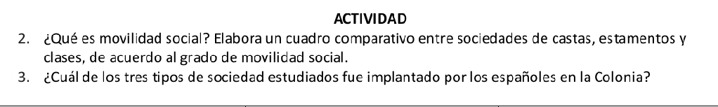 ACTIVIDAD 
2. ¿Qué es movilidad social? Elabora un cuadro comparativo entre sociedades de castas, estamentos y 
clases, de acuerdo al grado de movilidad social. 
3. ¿Cuál de los tres tipos de sociedad estudiados fue implantado por los españoles en la Colonia?