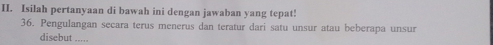 Isilah pertanyaan di bawah ini dengan jawaban yang tepat! 
36. Pengulangan secara terus menerus dan teratur dari satu unsur atau beberapa unsur 
disebut .....