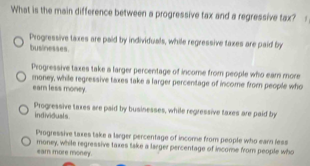 What is the main difference between a progressive tax and a regressive tax? 1
Progressive taxes are paid by individuals, while regressive taxes are paid by
businesses.
Progressive taxes take a larger percentage of income from people who earn more
money, while regressive taxes take a larger percentage of income from people who
earn less money.
Progressive taxes are paid by businesses, while regressive taxes are paid by
individuals.
Progressive taxes take a larger percentage of income from people who earn less
money, while regressive taxes take a larger percentage of income from people who
earn more money.