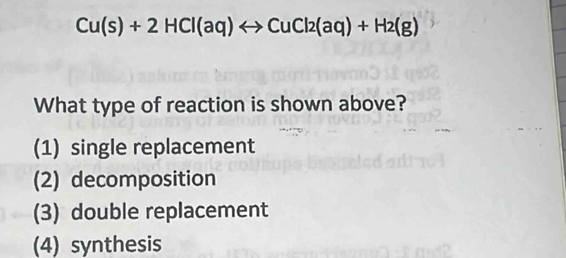 Cu(s)+2HCl(aq)rightarrow CuCl2(aq)+H2(g)
What type of reaction is shown above?
(1) single replacement
(2) decomposition
(3) double replacement
(4) synthesis