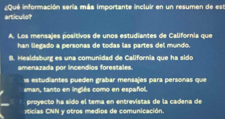 Que información sería más importante incluir en un resumen de est
artículo?
A. Los mensajes positivos de unos estudiantes de California que
han llegado a personas de todas las partes del mundo.
B. Healdsburg es una comunidad de California que ha sido
amenazada por incendios forestales.
s estudiantes pueden grabar mensajes para personas que
man, tanto en inglés como en español.
proyecto ha sido el tema en entrevistas de la cadena de
ticias CNN y otros medios de comunicación.