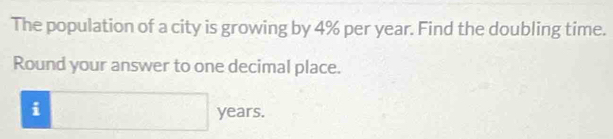 The population of a city is growing by 4% per year. Find the doubling time. 
Round your answer to one decimal place. 
i □ years.