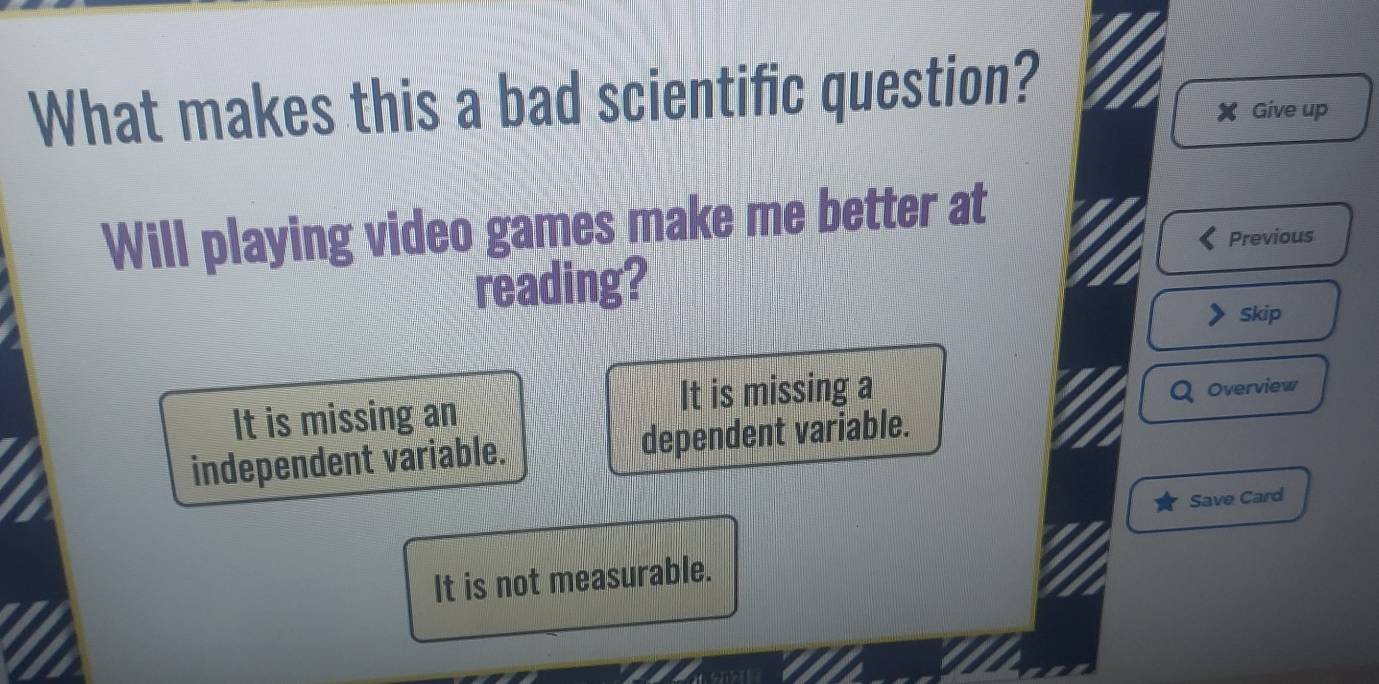 What makes this a bad scientific question?
X Give up
Will playing video games make me better at
Previous
reading?
Skip
It is missing an It is missing a
Overview
independent variable. dependent variable.
Save Card
It is not measurable.