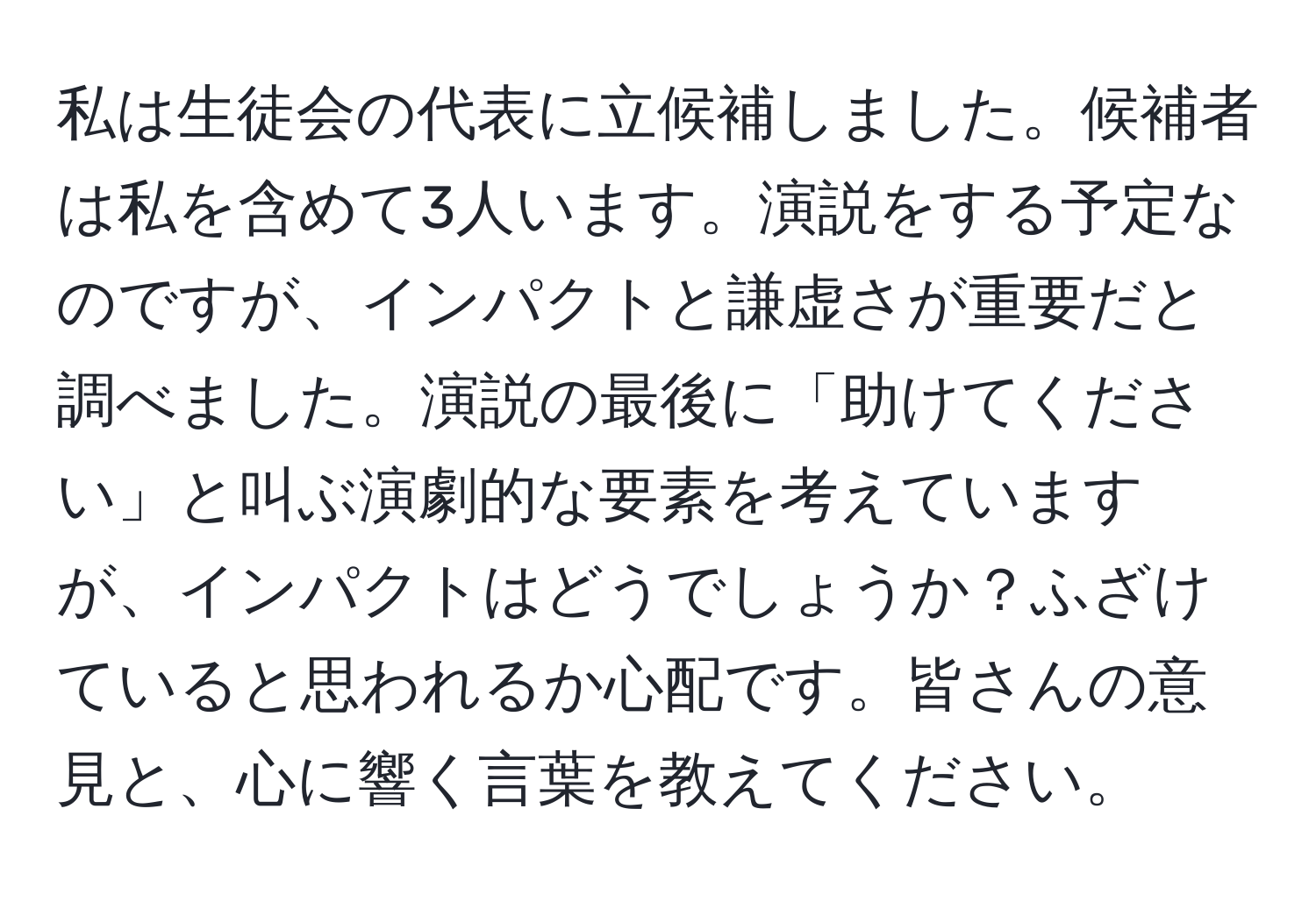 私は生徒会の代表に立候補しました。候補者は私を含めて3人います。演説をする予定なのですが、インパクトと謙虚さが重要だと調べました。演説の最後に「助けてください」と叫ぶ演劇的な要素を考えていますが、インパクトはどうでしょうか？ふざけていると思われるか心配です。皆さんの意見と、心に響く言葉を教えてください。