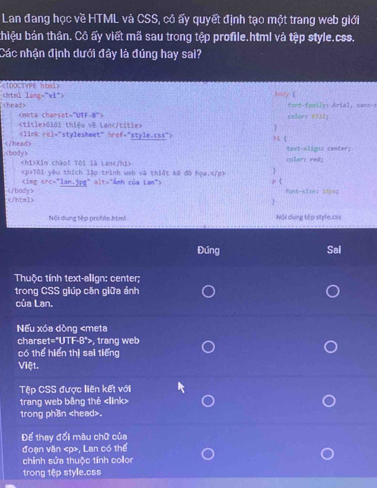 Lan đang học về HTML và CSS, cô ấy quyết định tạo một trang web giới 
bhiệu bản thân. Cô ấy viết mã sau trong tệp profile.html và tệp style.css. 
Các nhận định dưới đây là đúng hay sai? 
《IDOCTYPE html> hody (

font-family: Arial, sans-s
color： #333;
Giới thiệu về Lan


hi  
text-align: center;
color: red;
Xin chào! Tôi là Lan
Tôi yêu thích lập trình web và thiết kế đô họa, 
p
font-size: 18px;
 
Nội dung tếp profile.htm Nội dung tệp style.css 
Đứng Sai 
Thuộc tính text-align: center; 
trong CSS giúp căn giữa ảnh 
của Lan. 
Nếu xóa dòng , trang web 
có thể hiển thị sai tiếng 
Việt. 
Tệp CSS được liên kết với 
trang web bằng thé
trong phần. 
Để thay đổi màu chữ của 
đoạn văn , Lan có thể 
chỉnh sửa thuộc tính color 
trong tệp style.css
