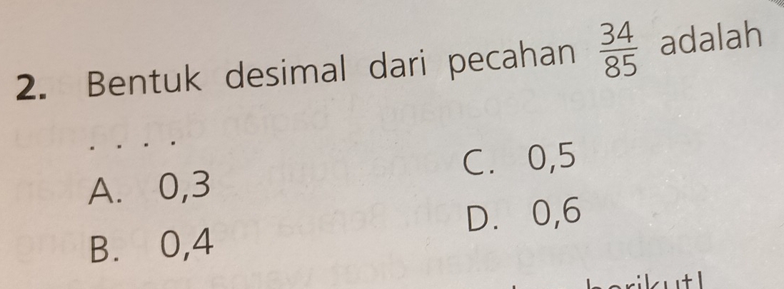 Bentuk desimal dari pecahan  34/85  adalah
C. 0, 5
A. 0, 3
D. 0, 6
B. 0, 4