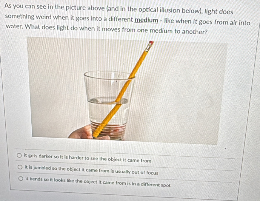 As you can see in the picture above (and in the optical illusion below), light does
something weird when it goes into a different medium - like when it goes from air into
water. What does light do when it moves from one medium to another?
it gets darker so it is harder to see the object it came from
it is jumbled so the object it came from is usually out of focus
it bends so it looks like the object it came from is in a different spot