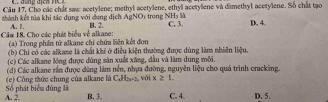 đung địch HCl.
Câu 17. Cho các chất sau: acetylene; methyl acetylene, ethyl acetylene và dimethyl acetylene. Số chất tạo
thành kết tủa khi tác dụng với dung dịch AgNO_3 trong NH_3 là
C. 3.
A. 1. B. 2. D. 4.
Câu 18. Cho các phát biểu về alkane:
(a) Trong phân tử alkane chỉ chứa liên kết đơn
(b) Chỉ có các alkane là chất khí ở điều kiện thường được dùng làm nhiên liệu.
(c) Các alkane lỏng được dùng sản xuất xăng, dầu và làm dung môi.
(d) Các alkane rắn được dùng làm nến, nhựa đường, nguyên liệu cho quá trình cracking.
(e) Công thức chung của alkane là C_xH_2x+2 , với x≥ 1. 
Số phát biểu đúng là
A. 2. B. 3. C. 4. D. 5.