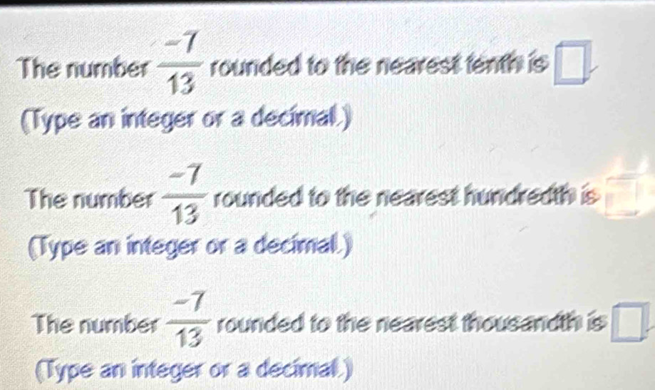 The number  (-7)/13  rounded to the nearest tenth is □. 
(Type an integer or a decimal.) 
The number  (-7)/13  rounded to the nearest hundredth is 
(Type an integer or a decimal.) 
The number  (-7)/13  rounded to the nearest thousandth is □. 
(Type an integer or a decimal)