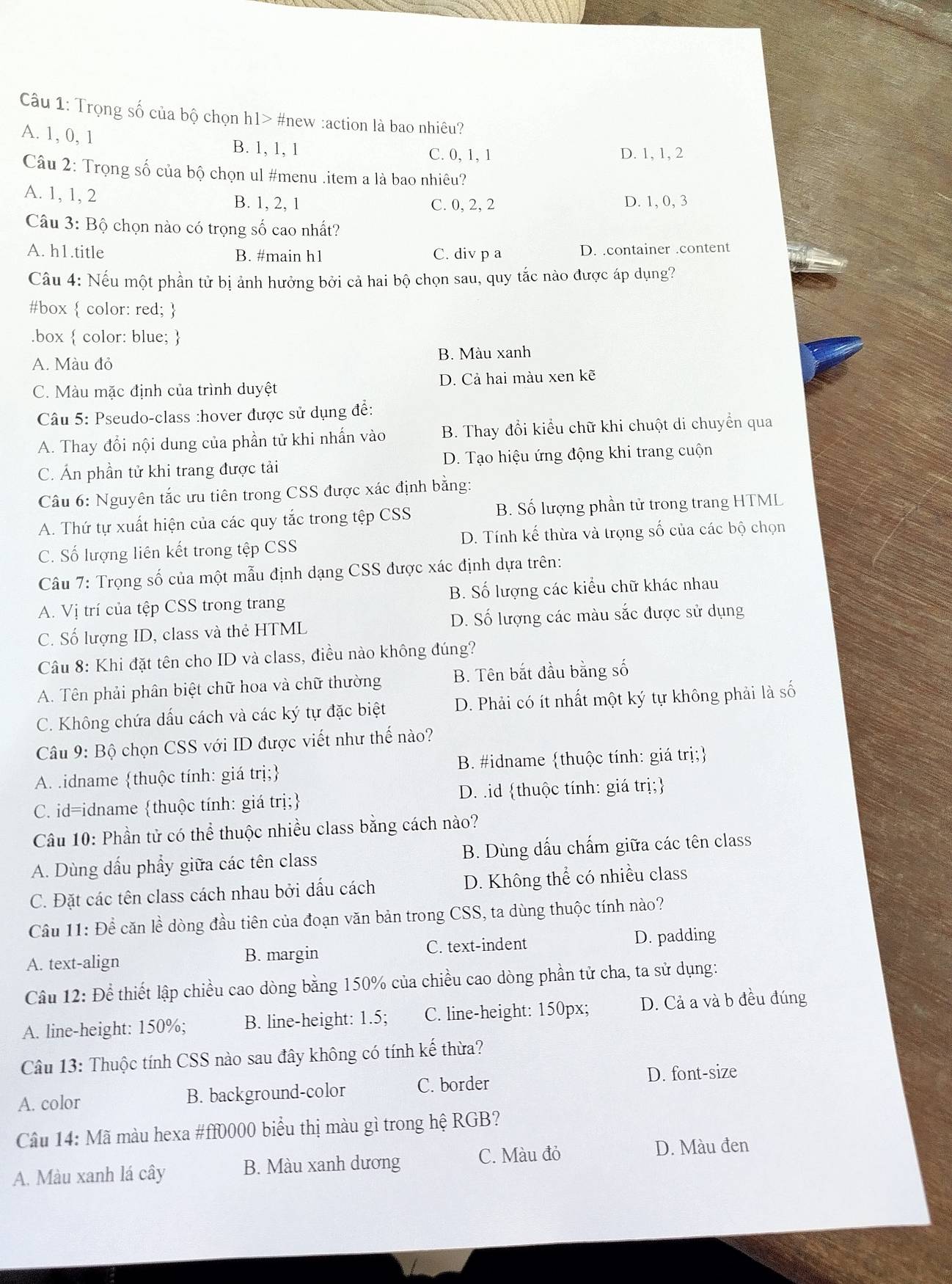 Trọng số của bộ chọn h1> #new :action là bao nhiêu?
A. 1, 0, 1 B. 1, 1, 1 C.0, 1, 1
D. 1, 1, 2
Câu 2: Trọng số của bộ chọn ul #menu .item a là bao nhiêu?
A. 1, 1, 2 B. 1, 2, 1 C. 0, 2, 2
D. 1, 0, 3
Câu 3: Bộ chọn nào có trọng số cao nhất?
A. h1.title B. #main h1 C. div p a D. container .content
Câu 4: Nếu một phần tử bị ảnh hưởng bởi cả hai bộ chọn sau, quy tắc nào được áp dụng?
#box  color: red; 
.box  color: blue; 
A. Màu đỏ B. Màu xanh
C. Màu mặc định của trình duyệt D. Cả hai màu xen kẽ
Câu 5: Pseudo-class :hover được sử dụng đề:
A. Thay đổi nội dung của phần tử khi nhấn vào B. Thay đổi kiểu chữ khi chuột di chuyển qua
C. Ấn phần tử khi trang được tải D. Tạo hiệu ứng động khi trang cuộn
Câu 6: Nguyên tắc ưu tiên trong CSS được xác định bằng:
A. Thứ tự xuất hiện của các quy tắc trong tệp CSS B. Số lượng phần tử trong trang HTML
C. Số lượng liên kết trong tệp CSS D. Tính kế thừa và trọng số của các bộ chọn
Câu 7: Trọng số của một mẫu định dạng CSS được xác định dựa trên:
A. Vị trí của tệp CSS trong trang B. Số lượng các kiểu chữ khác nhau
C. Số lượng ID, class và thẻ HTML D. Số lượng các màu sắc được sử dụng
Câu 8: Khi đặt tên cho ID và class, điều nào không đúng?
A. Tên phải phân biệt chữ hoa và chữ thường B. Tên bắt đầu bằng số
C. Không chứa dấu cách và các ký tự đặc biệt D. Phải có ít nhất một ký tự không phải là số
Câu 9: Bộ chọn CSS với ID được viết như thế nào?
A. .idname thuộc tính: giá trị; B. #idname thuộc tính: giá trị;
C. id=idname thuộc tính: giá trị; D. .id thuộc tính: giá trị;
Câu 10: Phần tử có thể thuộc nhiều class bằng cách nào?
A. Dùng dấu phẩy giữa các tên class B. Dùng dấu chẩm giữa các tên class
C. Đặt các tên class cách nhau bởi dấu cách D. Không thể có nhiều class
Câu 11: Để căn lề dòng đầu tiên của đoạn văn bản trong CSS, ta dùng thuộc tính nào?
A. text-align B. margin C. text-indent D. padding
Câu 12: Để thiết lập chiều cao dòng bằng 150% của chiều cao dòng phần tử cha, ta sử dụng:
A. line-height: 150%; B. line-height: 1.5; C. line-height: 150px; D. Cả a và b đều đúng
Câu 13: Thuộc tính CSS nào sau đây không có tính kế thừa?
A. color B. background-color C. border
D. font-size
Câu 14: Mã màu hexa #ff0000 biểu thị màu gì trong hệ RGB?
A. Màu xanh lá cây B. Màu xanh dương C. Màu đỏ D. Màu đen