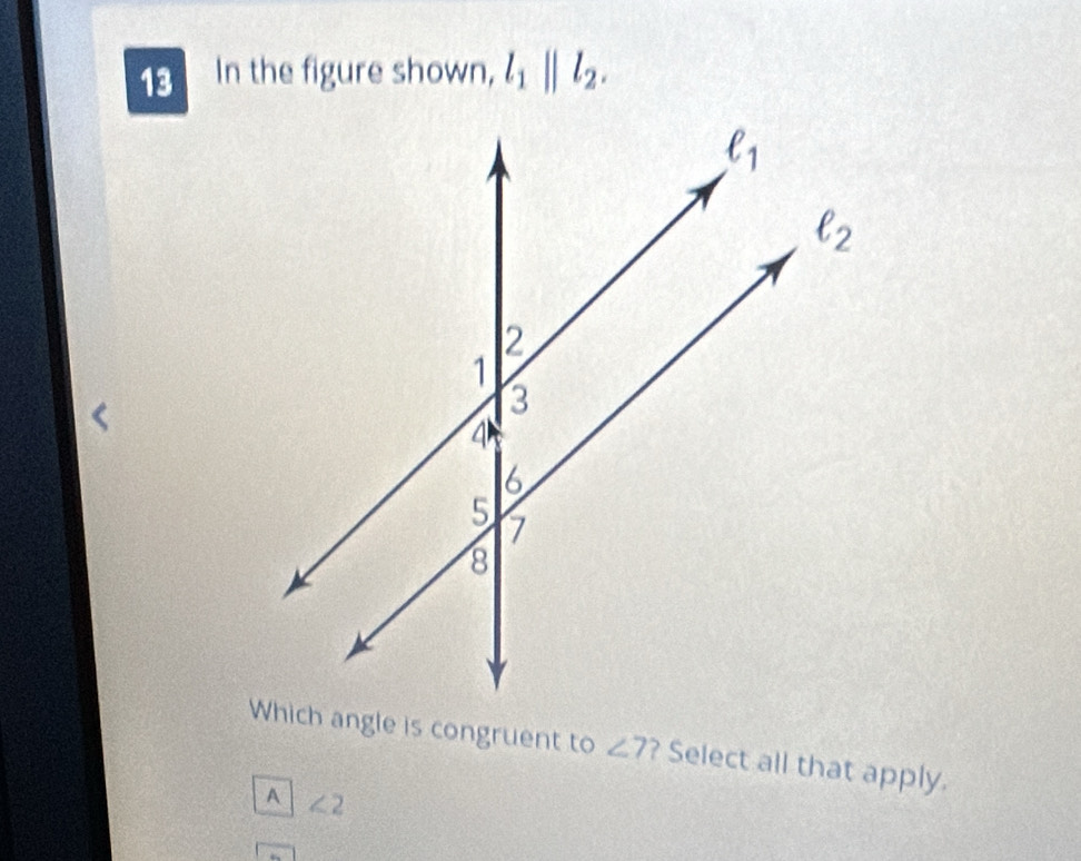 In the figure shown, l_1||l_2.
Which angle is congruent to ∠ 7 ? Select all that apply.
A ∠ 2