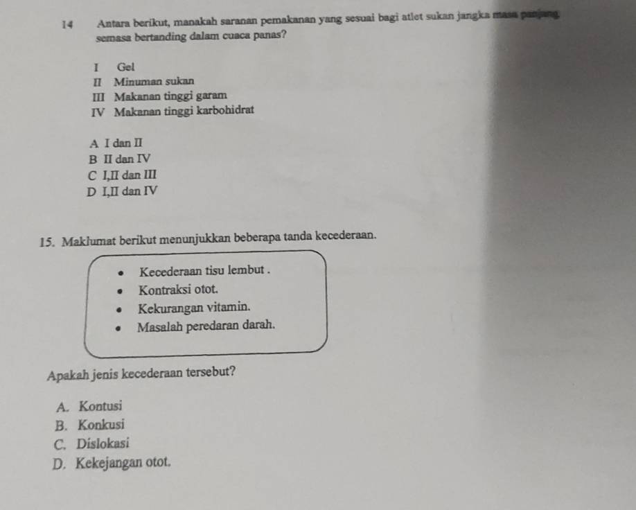 Antara berikut, manakah saranan pemakanan yang sesuai bagi atlet sukan jangka masa panjang.
semasa bertanding dalam cuaca panas?
I Gel
II Minuman sukan
III Makanan tinggi garam
IV Makanan tinggi karbohidrat
A I dan II
B II dan IV
C I,II dan III
D I,II dan IV
15. Maklumat berikut menunjukkan beberapa tanda kecederaan.
Kecederaan tisu lembut .
Kontraksi otot.
Kekurangan vitamin.
Masalah peredaran darah.
Apakah jenis kecederaan tersebut?
A. Kontusi
B. Konkusi
C. Dislokasi
D. Kekejangan otot.