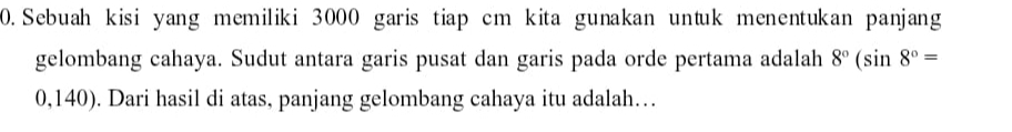 Sebuah kisi yang memiliki 3000 garis tiap cm kita gunakan untuk menentukan panjang 
gelombang cahaya. Sudut antara garis pusat dan garis pada orde pertama adalah 8°(sin 8°=
0,140). Dari hasil di atas, panjang gelombang cahaya itu adalah…