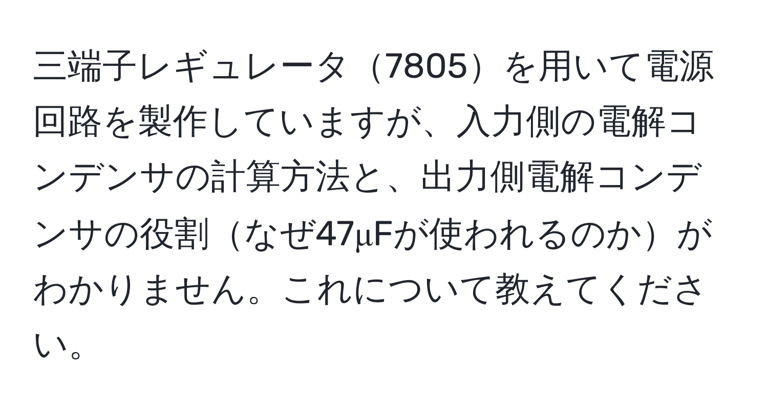 三端子レギュレータ7805を用いて電源回路を製作していますが、入力側の電解コンデンサの計算方法と、出力側電解コンデンサの役割なぜ47μFが使われるのかがわかりません。これについて教えてください。