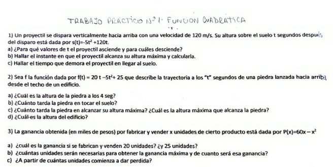 Trabajo Practico N * Función Cadratica 
1) Un proyectil se dispara verticalmente hacia arriba con una velocidad de 120 m/s. Su altura sobre el suelo t segundos despué 
del disparo está dada por s(t)=-5t^2+120t. 
a) ¿Para qué valores de t el proyectil asciende y para cuáles desciende? 
b) Hallar el instante en que el proyectil alcanza su altura máxima y calcularla. 
c) Hallar el tiempo que demora el proyectil en llegar al suelo. 
2) Sea f la función dada por f(t)=20t-5t^2+25 que describe la trayectoria a los “t” segundos de una piedra lanzada hacia arrib 
desde el techo de un edificio. 
a) ¿Cuál es la altura de la piedra a los 4 seg? 
b) ¿Cuánto tarda la piedra en tocar el suelo? 
c) ¿Cuánto tarda la piedra en alcanzar su altura máxima? ¿Cuál es la altura máxima que alcanza la piedra? 
d) ¿Cuál es la altura del edificio? 
3) La ganancia obtenida (en miles de pesos) por fabricar y vender x unidades de cierto producto está dada por P(x)=60x-x^2
a) ¿cuál es la ganancia si se fabrican y venden 20 unidades? ¿y 25 unidades? 
b) ¿cuántas unidades serán necesarias para obtener la ganancia máxima y de cuanto será esa ganancia? 
c) ¿A partir de cuántas unidades comienza a dar perdida?