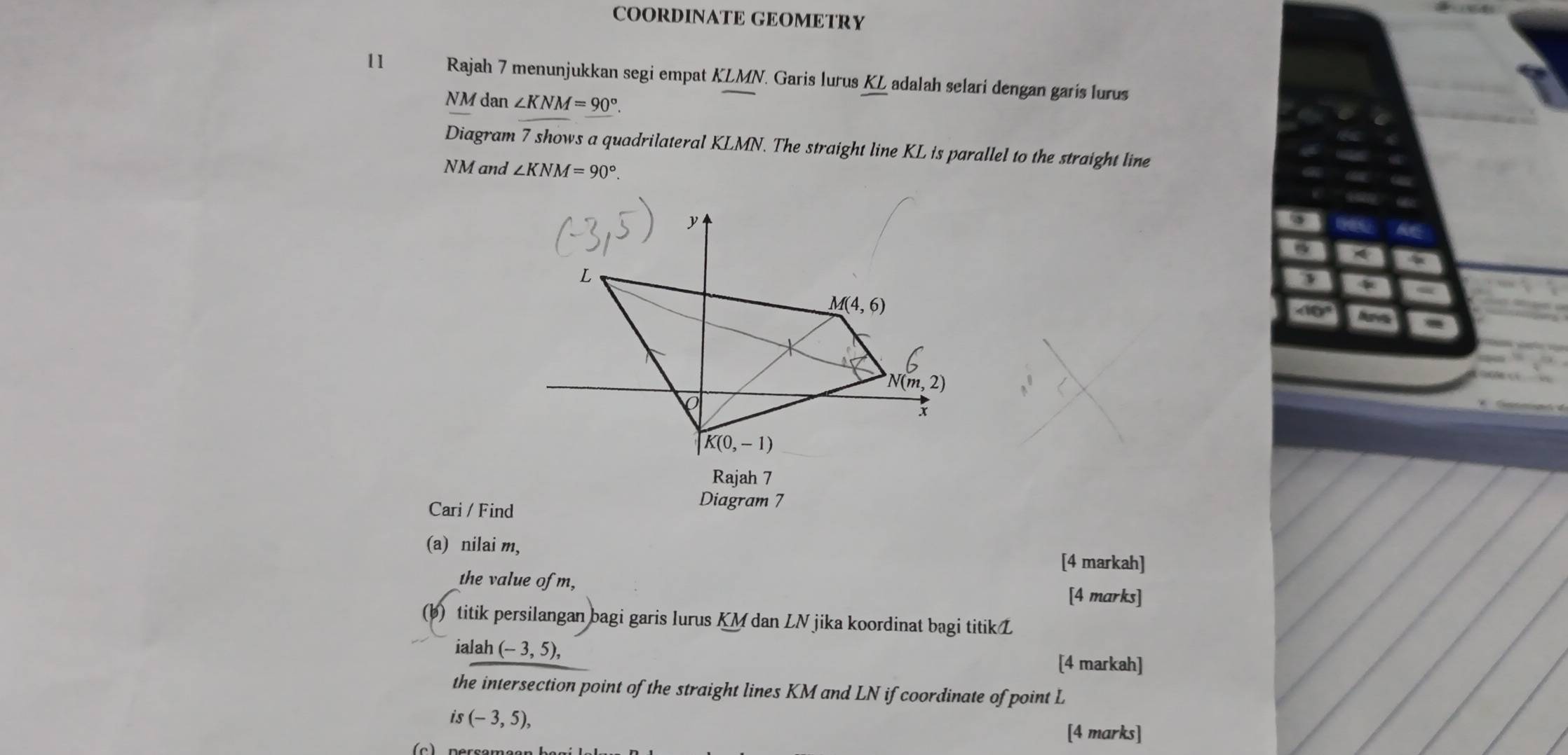 COORDINATE GEOMETRY
11 Rajah 7 menunjukkan segi empat KLMN. Garis lurus KL adalah selari dengan garis lurus
NM dạ n∠ KNM=90°.
Diagram 7 shows a quadrilateral KLMN. The straight line KL is parallel to the straight line
NM and ∠ KNM=90°.
∠ 10
Cari / Find
Diagram 7
(a) nilai m,
[4 markah]
the value of m,
[4 marks]
(b) titik persilangan bagi garis lurus KM dan LN jika koordinat bagi titik L
ialah (-3,5), [4 markah]
the intersection point of the straight lines KM and LN if coordinate of point L
is(-3,5),
[4 marks]