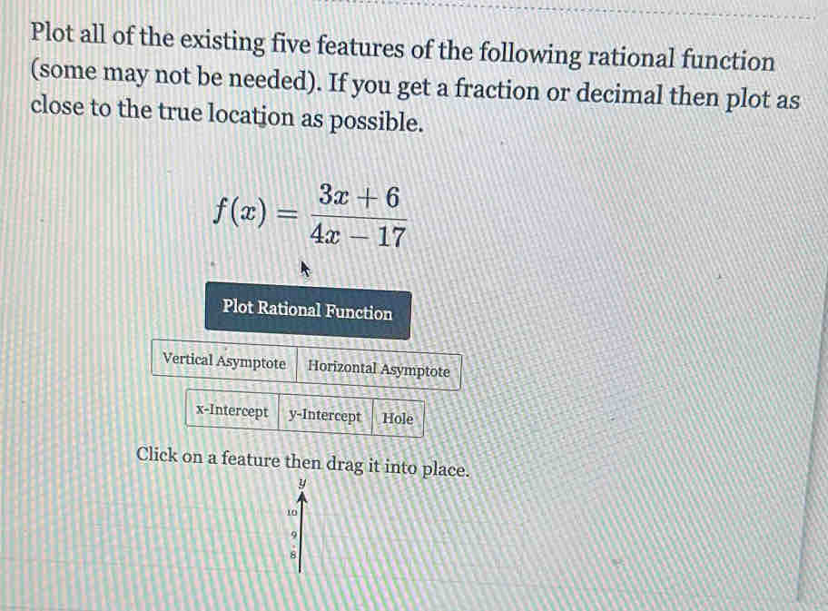 Plot all of the existing five features of the following rational function 
(some may not be needed). If you get a fraction or decimal then plot as 
close to the true location as possible.
f(x)= (3x+6)/4x-17 
Plot Rational Function 
Vertical Asymptote Horizontal Asymptote 
x-Intercept y-Intercept Hole 
Click on a feature then drag it into place.