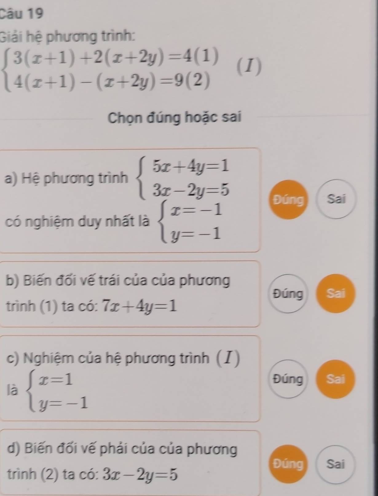 Giải hệ phương trình:
beginarrayl 3(x+1)+2(x+2y)=4(1) 4(x+1)-(x+2y)=9(2)endarray. (I)
Chọn đúng hoặc sai
a) Hệ phương trình beginarrayl 5x+4y=1 3x-2y=5endarray.
có nghiệm duy nhất là beginarrayl x=-1 y=-1endarray.
Đúng Sai
b) Biến đổi vế trái của của phương
Đúng Sai
trình (1) ta có: 7x+4y=1
c) Nghiệm của hệ phương trình (I)
là beginarrayl x=1 y=-1endarray.
Đúng Sai
d) Biến đối vế phải của của phương
Đúng Sai
trình (2) ta có: 3x-2y=5