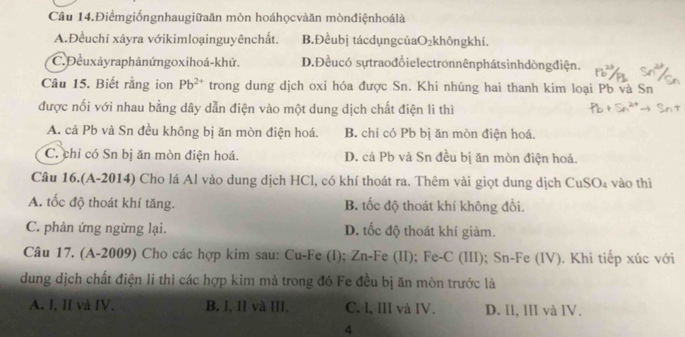 Câu 14.Điểmgiốngnhaugiữaăn mòn hoáhọcvàăn mònđiệnhoálà
A.Đềuchi xảyra vớikimloạinguyênchất. B.Đềubị tácdụngcủaO₂khôngkhí.
C. Đềuxảyraphảnứngoxihoá-khử. D.Đềucó sựtraođổielectronnênphátsinhdòngđiện.
Câu 15. Biết rằng ion Pb^(2+) trong dung dịch oxi hóa được Sn. Khi nhúng hai thanh kim loại Pb và Sn
được nối với nhau bằng dây dẫn điện vào một dung dịch chất điện li thì
A. cả Pb và Sn đều không bị ăn mòn điện hoá. B. chỉ có Pb bị ăn mòn điện hoá.
C. chỉ có Sn bị ăn mòn điện hoá. D. cả Pb và Sn đều bị ăn mòn điện hoá.
Câu 16.(A-2014) Cho lá Al vào dung dịch HCl, có khí thoát ra. Thêm vài giọt dung dịch CuSO_4 vào thì
A. tốc độ thoát khí tăng. B. tốc độ thoát khí không đổi.
C. phản ứng ngừng lại. D. tốc độ thoát khí giảm.
Câu 17. (A-2009) Cho các hợp kim sau: Cu-Fe (I); Zn-Fe (II); Fe-C (III); Sn-Fe (IV). Khi tiếp xúc với
dung dịch chất điện li thì các hợp kim mà trong đó Fe đều bị ăn mòn trước là
A. I, II và IV. B. I, II và III. C. I, III và IV. D. II, III và IV.
4