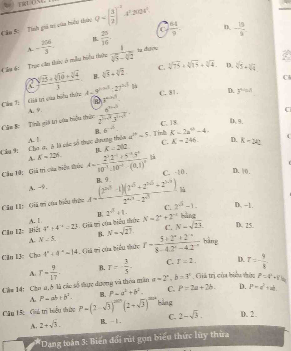 TRUONG
Câu 5: Tính giá trị của biểu thức Q=( 3/2 )^-2.4^2.2024^0.
C  64/9 .
D. - 19/9 .
A. - 256/3 .
B.  25/16 .
Cầu 6: Trục căn thức ở mẫu biểu thức  1/sqrt[3](5)-sqrt[3](2)  ta được
C. sqrt[3](75)+sqrt[3](15)+sqrt[3](4). D. sqrt[3](5)+sqrt[3](4)
A.  (sqrt[3](25)+sqrt[3](10)+sqrt[3](4))/3 . B. sqrt[3](5)+sqrt[3](2).
C
là
Câu 7: Giá trị của biểu thức A=9^(2+3sqrt(3)):27^(2sqrt(3)) C. 81.
D. 3^(4+0.5)
B 3^(4+5sqrt(3)).
A. 9. C
Câu 8: Tính giá trị của biểu thức  (6^(3+5))/2^(2+sqrt(5))3^(1+sqrt(5)) . C. 18. D. 9.
B. 6^(-sqrt(3)). . Tính
A. 1. D. K=242 C
Câu 9: Cho a, 6 là các số thực dương thỏa a^(2b)=5 K=2a^(6b)-4.
A. K=226. K=202. C. K=246.
B.
Câu 10: Giá trị của biểu thức A=frac 2^3.2^(-1)+5^(-3).5^410^(-3):10^(-2)-(0.1)^0 là
C. -10 .
D. 10.
A. -9 . B. 9 .
Câu 11: Giá trị của biểu thức A= ((2^(2sqrt(3))-1)(2^(sqrt(3))+2^(2sqrt(3))+2^(3sqrt(3))))/2^(4sqrt(3))-2^(sqrt(3))  là
B. 2^(sqrt(3))+1.
C. 2^(sqrt(3))-1. D. −1.
A. 1.
Câu 12: Biết 4^x+4^(-x)=23. Giá trị của biểu thức N=2^x+2^(-x) bằng
B. N=sqrt(27). C. N=sqrt(23). D. 25.
A. N=5.
Câu 13: Cho 4^x+4^(-x)=14. Giá trị của biểu thức T= (5+2^x+2^(-x))/8-4.2^x-4.2^(-x)  bàng
A. T= 9/17 .
B. T=- 3/5 - C. T=2.
D. T=- 9/8 .
Câu 14: Cho a, 6 là các số thực dương và thỏa mân a=2^x,b=3^x. Giá trị của biểu thức P=4^x+6b
A. P=ab+b^2. B. P=a^2+b^2. C. P=2a+2b. D. P=a^2+ab.
Câu 15: Giá trị biểu thức P=(2-sqrt(3))^2023(2+sqrt(3))^2024 bằng
A. 2+sqrt(3).
B. - 1 .
C. 2-sqrt(3).
D. 2 .
* Dạng toán 3: Biến đổi rút gọn biểu thức lũy thừa