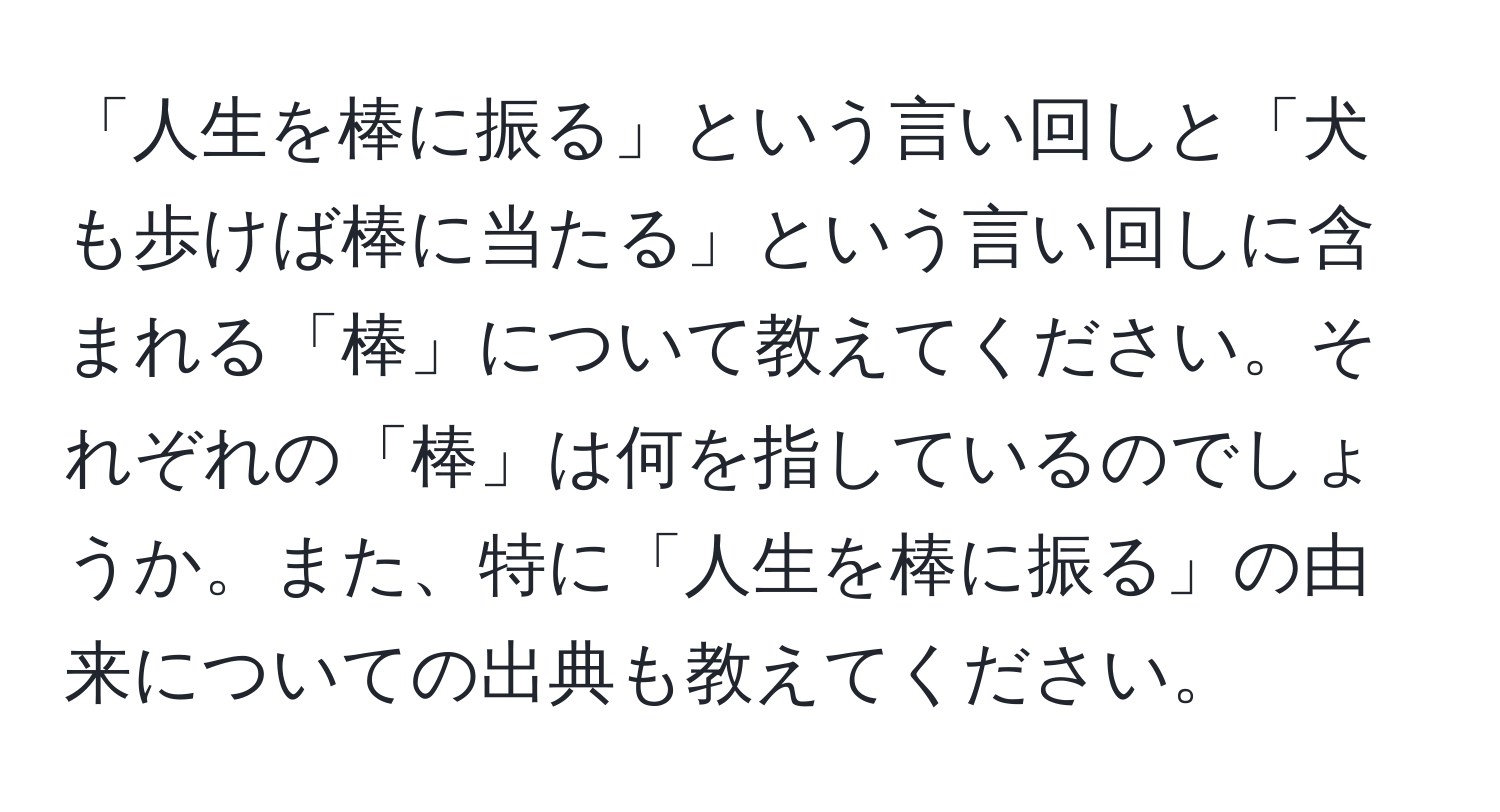 「人生を棒に振る」という言い回しと「犬も歩けば棒に当たる」という言い回しに含まれる「棒」について教えてください。それぞれの「棒」は何を指しているのでしょうか。また、特に「人生を棒に振る」の由来についての出典も教えてください。