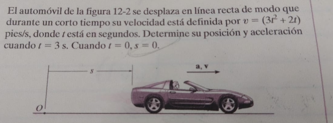 El automóvil de la figura 12-2 se desplaza en línea recta de modo que 
durante un corto tiempo su velocidad está definida por v=(3t^2+2t)
pies/s, donde t está en segundos. Determine su posición y aceleración 
cuando t=3s. Cuando t=0, s=0.