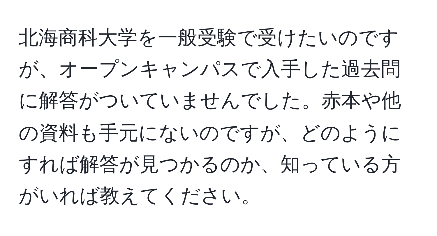 北海商科大学を一般受験で受けたいのですが、オープンキャンパスで入手した過去問に解答がついていませんでした。赤本や他の資料も手元にないのですが、どのようにすれば解答が見つかるのか、知っている方がいれば教えてください。