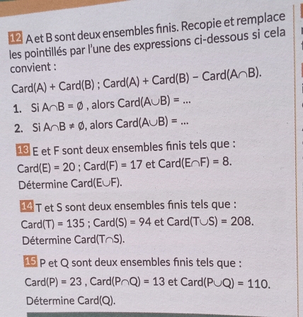 € A et B sont deux ensembles finis. Recopie et remplace 
les pointillés par l'une des expressions ci-dessous si cela 
convient : Card(A)+Card(B); Card(A)+Card(B)-Card(A∩ B). 
1. Si A∩ B=varnothing , alors Card(A∪ B)=... 
2. Si A∩ B!= varnothing , alors Card(A∪ B)=... 
€ E et F sont deux ensembles finis tels que :
Card(E)=20 ;Card(F)=17 etCard(E∩ F)=8. 
Détermine Card (E∪ F)
14 T et S sont deux ensembles fnis tels que :
Card(T)=135 ;Card(S)=94 etCard(T∪ S)=208. 
Détermine ( ard (T∩ S). 
15 P et Q sont deux ensembles fnis tels que :
Card(P)=23 , Ca rd (P∩ Q)=13 etCard(P∪ Q)=110. 
Détermine Card(Q).